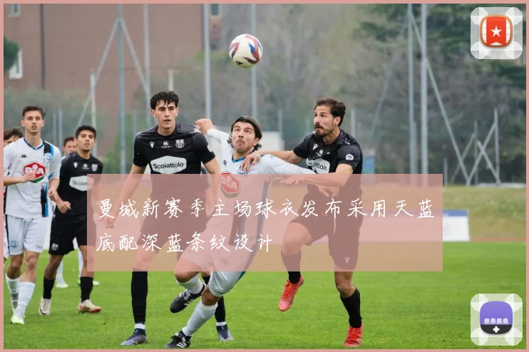 曼城新赛季主场球衣发布采用天蓝底配深蓝条纹设计