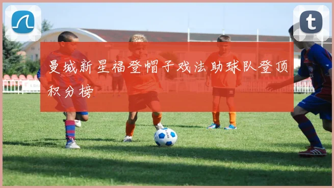 曼城新星福登帽子戏法助球队登顶积分榜